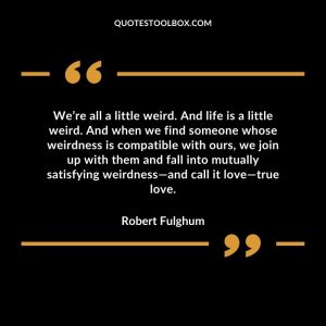 We’re all a little weird. And life is a little weird. And when we find someone whose weirdness is compatible with ours, we join up with them and fall into mutually satisfying weirdness—and call it love—true love