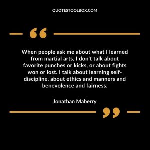 When people ask me about what I learned from martial arts, I don't talk about favorite punches or kicks, or about fights won or lost. I talk about learning self-discipline, about ethics and manners and benevolence and fairness