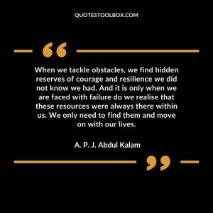 When we tackle obstacles, we find hidden reserves of courage and resilience we did not know we had. And it is only when we are faced with failure do we realise that these resources were always there within us. We only need to find them and move on with our lives.