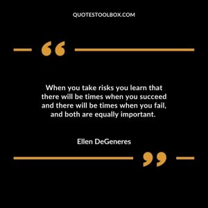 When you take risks you learn that there will be times when you succeed and there will be times when you fail, and both are equally important.