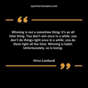 Winning is not a sometime thing; it’s an all time thing. You don’t win once in a while, you don’t do things right once in a while, you do them right all the time. Winning is habit. Unfortunately, so is losing