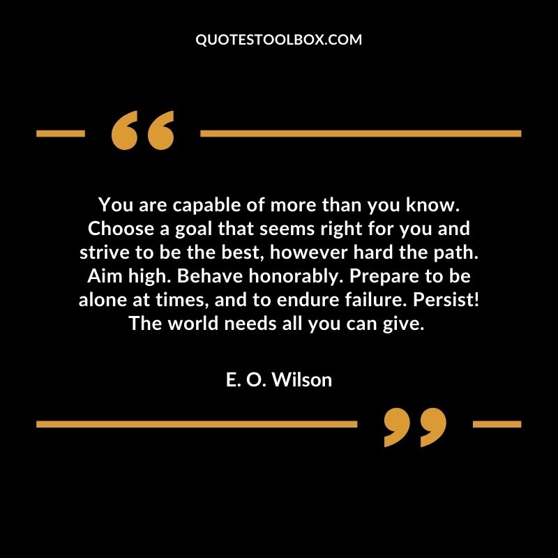 You are capable of more than you know. Choose a goal that seems right for you and strive to be the best, however hard the path. Aim high. Behave honorably. Prepare to be alone at times, and to endure failure. Persist! The world needs all you can give.