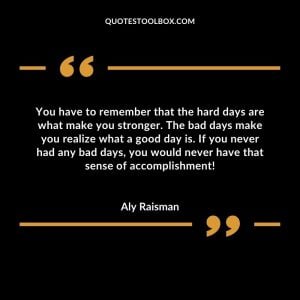 You have to remember that the hard days are what make you stronger. The bad days make you realize what a good day is. If you never had any bad days, you would never have that sense of accomplishment!