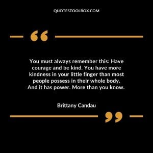 You must always remember this: Have courage and be kind. You have more kindness in your little finger than most people possess in their whole body. And it has power. More than you know.