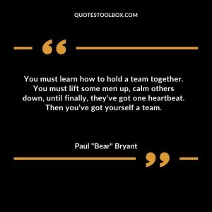 You must learn how to hold a team together. You must lift some men up, calm others down, until finally, they’ve got one heartbeat. Then you’ve got yourself a team