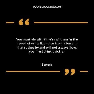 You must vie with time’s swiftness in the speed of using it, and, as from a torrent that rushes by and will not always flow, you must drink quickly.