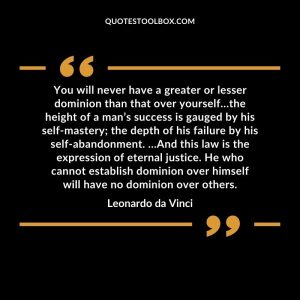 You will never have a greater or lesser dominion than that over yourself…the height of a man’s success is gauged by his self-mastery; the depth of his failure by his self-abandonment. …And this law is the expression of eternal justice. He who cannot establish dominion over himself will have no dominion over others