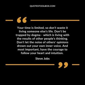 Your time is limited, so don't waste it living someone else's life. Don't be trapped by dogma - which is living with the results of other people's thinking. Don't let the noise of others' opinions drown out your own inner voice. And most important, have the courage to follow your heart and intuition.