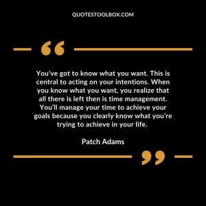 You’ve got to know what you want. This is central to acting on your intentions. When you know what you want, you realize that all there is left then is time management. You’ll manage your time to achieve your goals because you clearly know what you’re trying to achieve in your life.