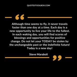 Although time seems to fly, it never travels faster than one day at a time. Each day is a new opportunity to live your life to the fullest. In each waking day, you will find scores of blessings and opportunities for positive change. Do not let your TODAY be stolen by the unchangeable past or the indefinite future! Today is a new day!