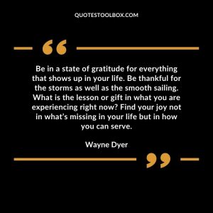 Be in a state of gratitude for everything that shows up in your life. Be thankful for the storms as well as the smooth sailing. What is the lesson or gift in what you are experiencing right now Find your joy not in what’s missing in your life but in how you can serve