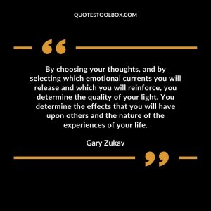 By choosing your thoughts, and by selecting which emotional currents you will release and which you will reinforce, you determine the quality of your light. You determine the effects that you will have upon others and the nature of the experiences of your life
