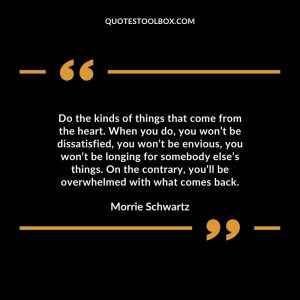 Do the kinds of things that come from the heart. When you do, you won’t be dissatisfied, you won’t be envious, you won’t be longing for somebody else’s things. On the contrary, you’ll be overwhelmed with what comes back.