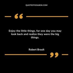 Enjoy the little things, for one day you may look back and realize they were the big things