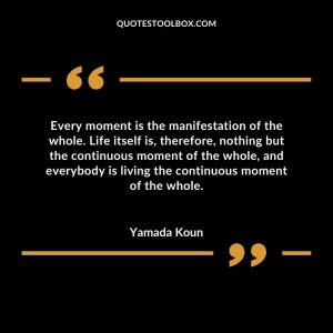 Every moment is the manifestation of the whole. Life itself is, therefore, nothing but the continuous moment of the whole, and everybody is living the continuous moment of the whole