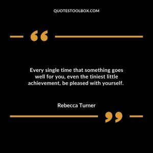 Every single time that something goes well for you, even the tiniest little achievement, be pleased with yourself.
