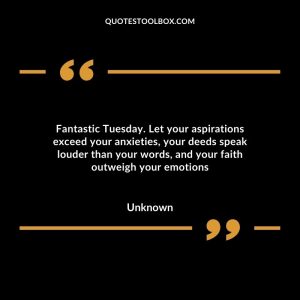 Fantastic Tuesday. Let your aspirations exceed your anxieties, your deeds speak louder than your words, and your faith outweigh your emotions