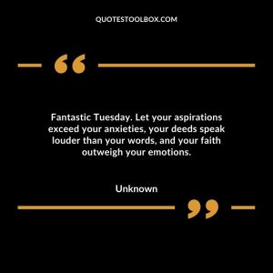 Fantastic Tuesday. Let your aspirations exceed your anxieties, your deeds speak louder than your words, and your faith outweigh your emotions.