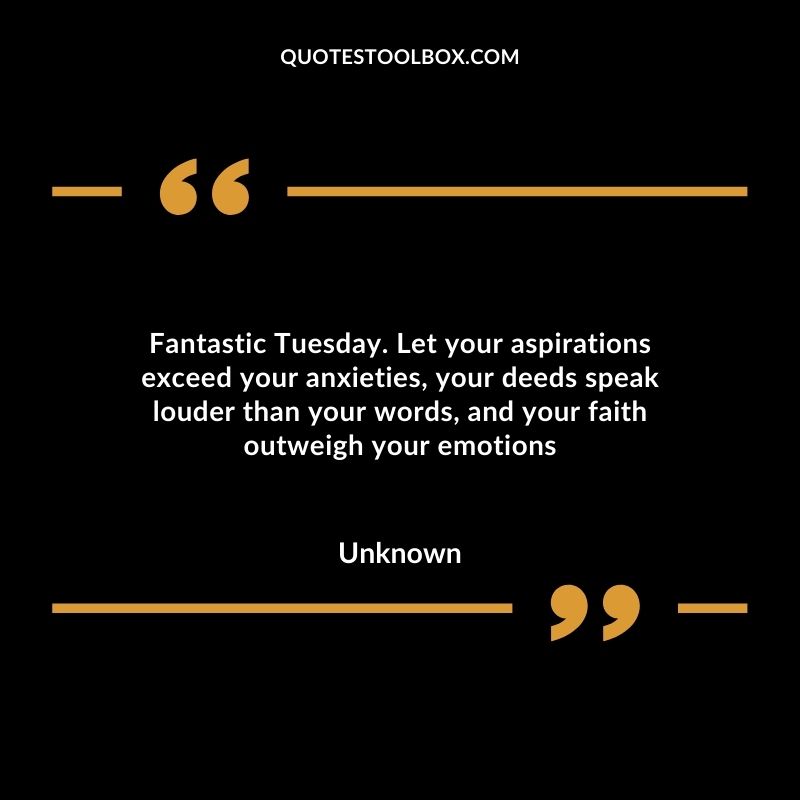 Fantastic Tuesday. Let your aspirations exceed your anxieties, your deeds speak louder than your words, and your faith outweigh your emotions