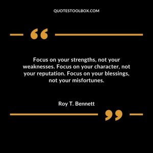 Focus on your strengths, not your weaknesses. Focus on your character, not your reputation. Focus on your blessings, not your misfortunes