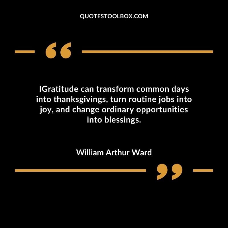 Gratitude can transform common days into thanksgivings, turn routine jobs into joy, and change ordinary opportunities into blessings
