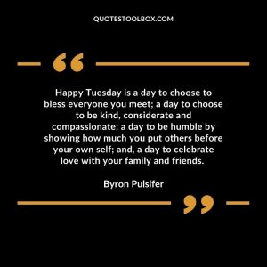 Happy Tuesday is a day to choose to bless everyone you meet; a day to choose to be kind, considerate and compassionate; a day to be humble by showing how much you put others before your own self; and, a day to celebrate love with your family and friends.