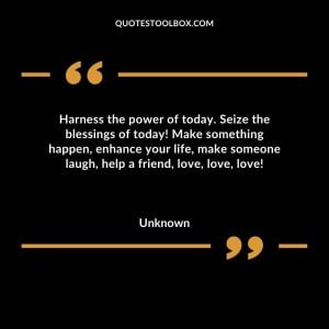 Harness the power of today. Seize the blessings of today! Make something happen, enhance your life, make someone laugh, help a friend, love, love, love!