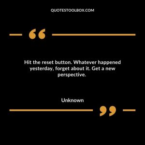Hit the reset button. Whatever happened yesterday, forget about it. Get a new perspective.
