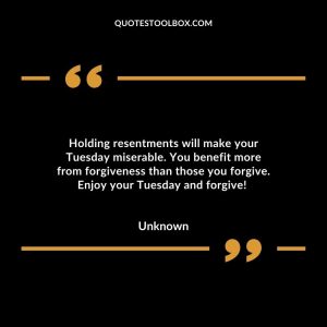 Holding resentments will make your Tuesday miserable. You benefit more from forgiveness than those you forgive. Enjoy your Tuesday and forgive!