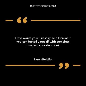 How would your Tuesday be different if you conducted yourself with complete love and consideration?