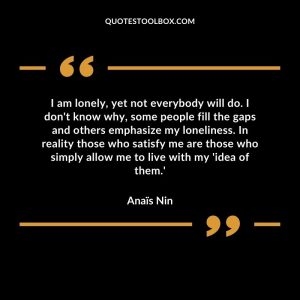 I am lonely, yet not everybody will do. I don't know why, some people fill the gaps and others emphasize my loneliness. In reality those who satisfy me are those who simply allow me to live with my 'idea of them.'