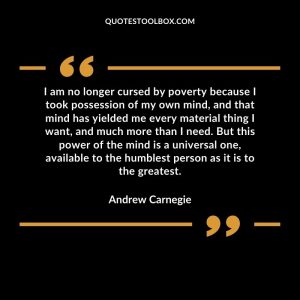 I am no longer cursed by poverty because I took possession of my own mind, and that mind has yielded me every material thing I want, and much more than I need. But this power of the mind is a universal one, available to the humblest person as it is to the greatest