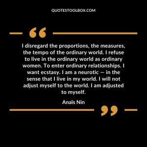 I disregard the proportions, the measures, the tempo of the ordinary world. I refuse to live in the ordinary world as ordinary women. To enter ordinary relationships. I want ecstasy. I am a neurotic — in the sense that I live in my world. I will not adjust myself to the world. I am adjusted to myself
