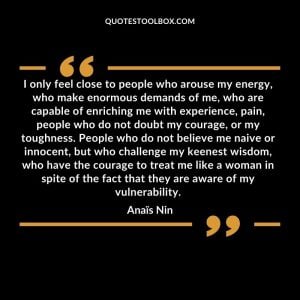 I only feel close to people who arouse my energy, who make enormous demands of me, who are capable of enriching me with experience, pain, people who do not doubt my courage, or my toughness. People who do not believe me naive or innocent, but who challenge my keenest wisdom, who have the courage to treat me like a woman in spite of the fact that they are aware of my vulnerability