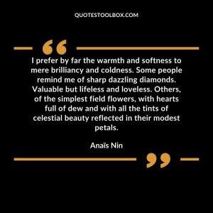 I prefer by far the warmth and softness to mere brilliancy and coldness. Some people remind me of sharp dazzling diamonds. Valuable but lifeless and loveless. Others, of the simplest field flowers, with hearts full of dew and with all the tints of celestial beauty reflected in their modest petals