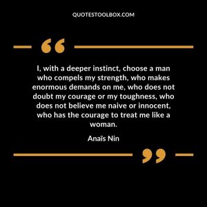 I, with a deeper instinct, choose a man who compels my strength, who makes enormous demands on me, who does not doubt my courage or my toughness, who does not believe me naive or innocent, who has the courage to treat me like a woman