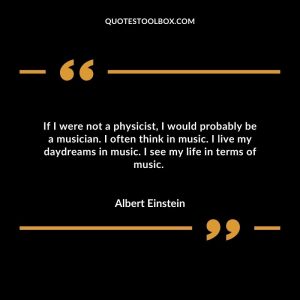 If I were not a physicist, I would probably be a musician. I often think in music. I live my daydreams in music. I see my life in terms of music.