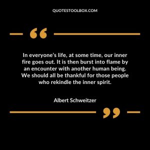 In everyone’s life, at some time, our inner fire goes out. It is then burst into flame by an encounter with another human being. We should all be thankful for those people who rekindle the inner spirit