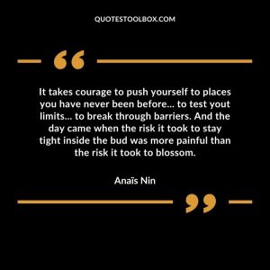 It takes courage to push yourself to places you have never been before... to test yout limits... to break through barriers. And the day came when the risk it took to stay tight inside the bud was more painful than the risk it took to blossom