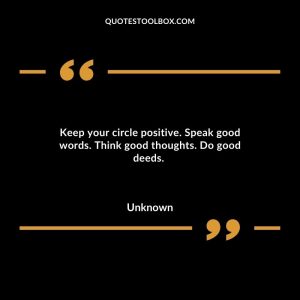 Keep your circle positive. Speak good words. Think good thoughts. Do good deeds.