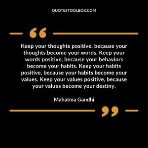 Keep your thoughts positive, because your thoughts become your words. Keep your words positive, because your behaviors become your habits. Keep your habits positive, because your habits become your values. Keep your values positive, because your values become your destiny