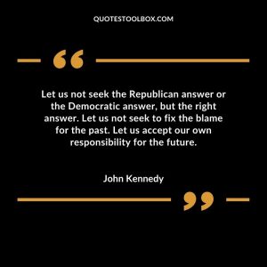 Let us not seek the Republican answer or the Democratic answer, but the right answer.  Let us not seek to fix the blame for the past.  Let us accept our own responsibility for the future