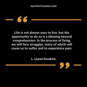 Life is not always easy to live, but the opportunity to do so is a blessing beyond comprehension. In the process of living, we will face struggles, many of which will cause us to suffer and to experience pain