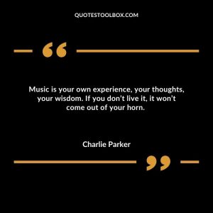 Music is your own experience, your thoughts, your wisdom. If you don’t live it, it won’t come out of your horn.