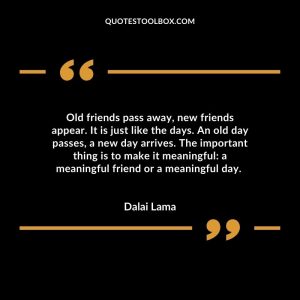 Old friends pass away, new friends appear. It is just like the days. An old day passes, a new day arrives. The important thing is to make it meaningful: a meaningful friend or a meaningful day.