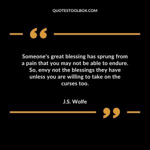 Someone's great blessing has sprung from a pain that you may not be able to endure. So, envy not the blessings they have unless you are willing to take on the curses too