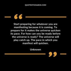 Start preparing for whatever you are manifesting because it is coming. To prepare for it makes the universe quicken its pace. For how can you be ready before the universe is ready The universe will play catch up. The pace in which you manifest will quicken