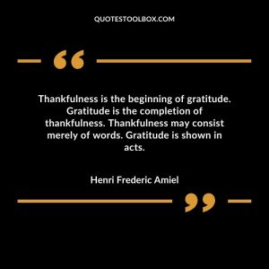 Thankfulness is the beginning of gratitude. Gratitude is the completion of thankfulness. Thankfulness may consist merely of words. Gratitude is shown in acts