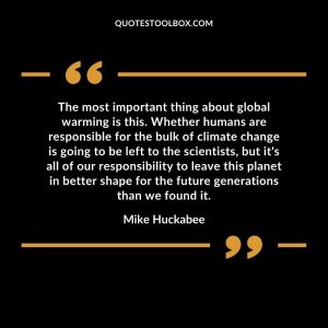 The most important thing about global warming is this. Whether humans are responsible for the bulk of climate change is going to be left to the scientists, but it's all of our responsibility to leave this planet in better shape for the future generations than we found it