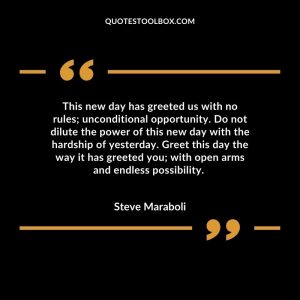 This new day has greeted us with no rules; unconditional opportunity. Do not dilute the power of this new day with the hardship of yesterday. Greet this day the way it has greeted you; with open arms and endless possibility.